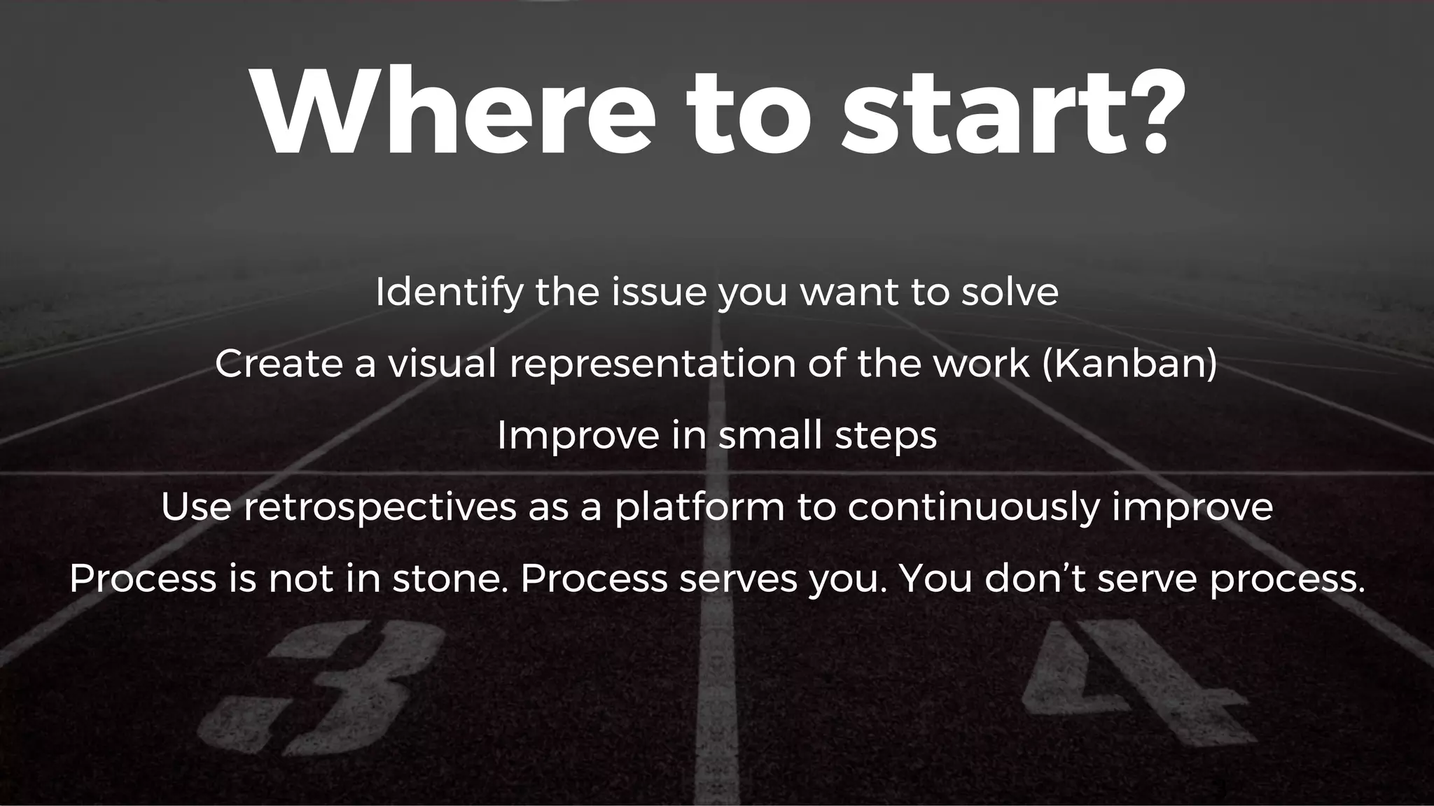 Where to start?
Identify the issue you want to solve
Create a visual representation of the work (Kanban)
Improve in small steps
Use retrospectives as a platform to continuously improve
Process is not in stone. Process serves you. You don’t serve process.
3
 