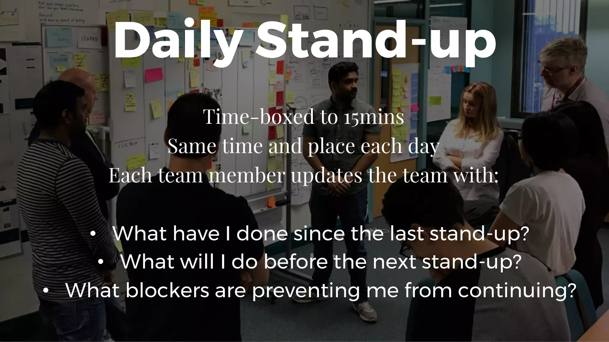 Daily Stand-up
Time-boxed to 15mins
Same time and place each day
Each team member updates the team with:
• What have I done since the last stand-up?
• What will I do before the next stand-up?
• What blockers are preventing me from continuing?
 
