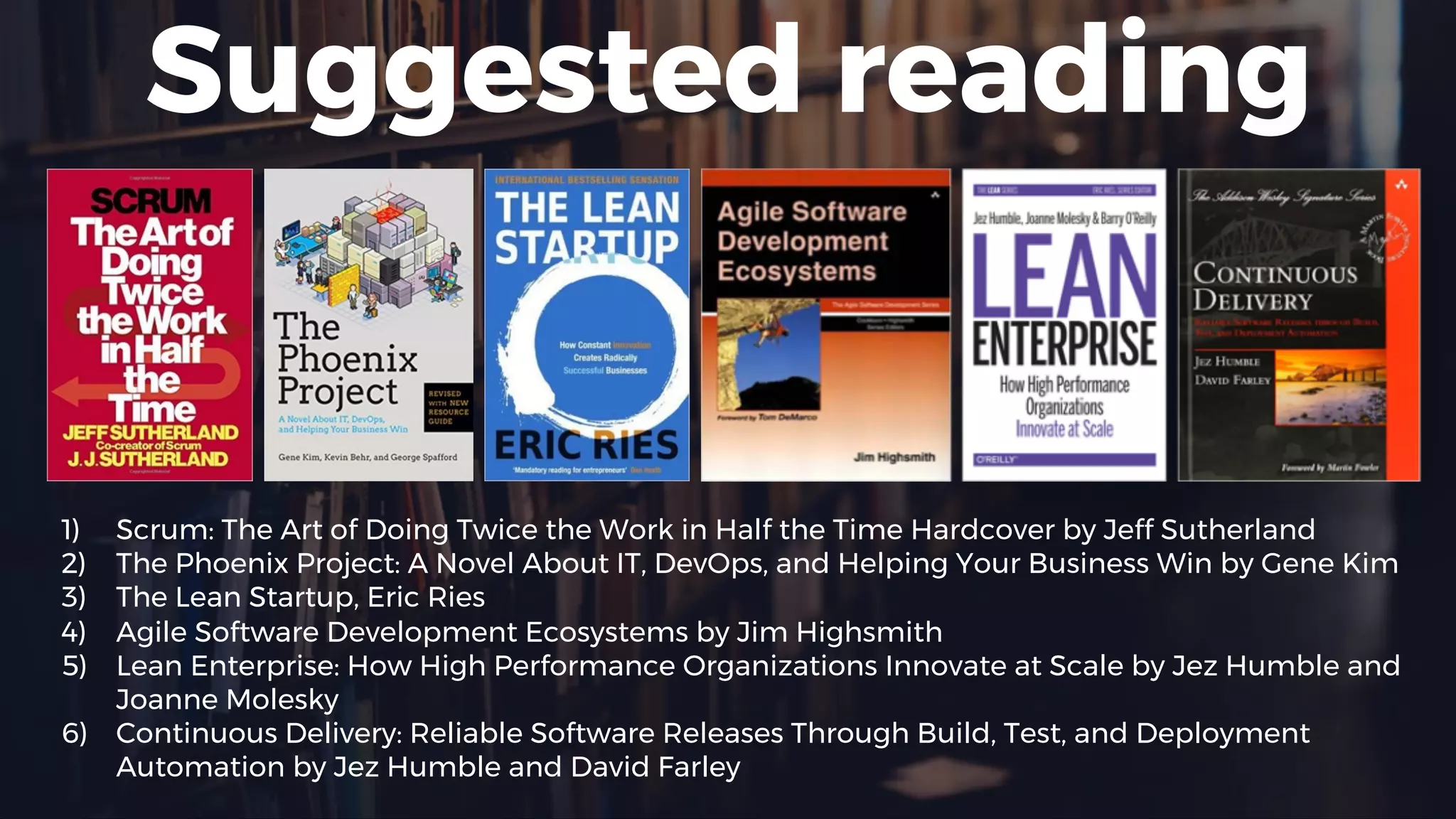 Suggested reading
1) Scrum: The Art of Doing Twice the Work in Half the Time Hardcover by Jeff Sutherland
2) The Phoenix Project: A Novel About IT, DevOps, and Helping Your Business Win by Gene Kim
3) The Lean Startup, Eric Ries
4) Agile Software Development Ecosystems by Jim Highsmith
5) Lean Enterprise: How High Performance Organizations Innovate at Scale by Jez Humble and
Joanne Molesky
6) Continuous Delivery: Reliable Software Releases Through Build, Test, and Deployment
Automation by Jez Humble and David Farley
 