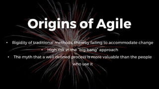 Origins of Agile
• Rigidity of traditional methods, thereby failing to accommodate change
• High risk in the “big bang” approach
• The myth that a well defined process is more valuable than the people
who use it
 