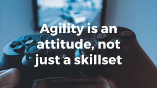 Agility is an
attitude, not
just a skillset
 