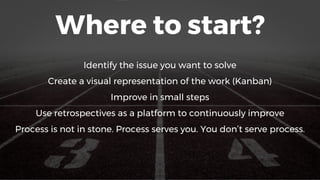 Where to start?
Identify the issue you want to solve
Create a visual representation of the work (Kanban)
Improve in small steps
Use retrospectives as a platform to continuously improve
Process is not in stone. Process serves you. You don’t serve process.
3
 
