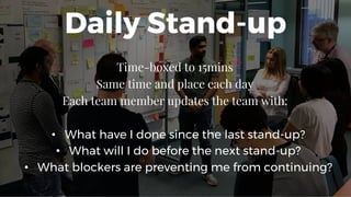 Daily Stand-up
Time-boxed to 15mins
Same time and place each day
Each team member updates the team with:
• What have I done since the last stand-up?
• What will I do before the next stand-up?
• What blockers are preventing me from continuing?
 