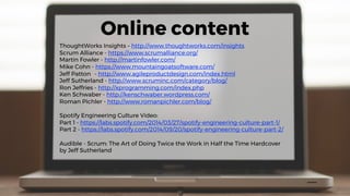 Online content
ThoughtWorks Insights – http://www.thoughtworks.com/insights
Scrum Alliance - https://www.scrumalliance.org/
Martin Fowler - http://martinfowler.com/
Mike Cohn - https://www.mountaingoatsoftware.com/
Jeff Patton - http://www.agileproductdesign.com/index.html
Jeff Sutherland - http://www.scruminc.com/category/blog/
Ron Jeffries - http://xprogramming.com/index.php
Ken Schwaber - http://kenschwaber.wordpress.com/
Roman Pichler - http://www.romanpichler.com/blog/
Spotify Engineering Culture Video:
Part 1 - https://labs.spotify.com/2014/03/27/spotify-engineering-culture-part-1/
Part 2 - https://labs.spotify.com/2014/09/20/spotify-engineering-culture-part-2/
Audible - Scrum: The Art of Doing Twice the Work in Half the Time Hardcover
by Jeff Sutherland
 