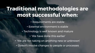 Traditional methodologies are
most successful when:
• Requirements are stable
• External environment is stable
• Technology is well known and mature
• ‘We have done this earlier’
• ‘We are not taking on anything new or unknown’
• Doesn't involve changes to people or processes
 