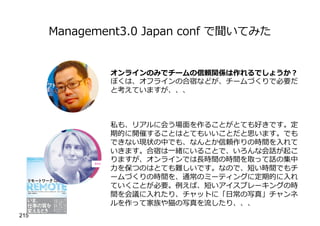 Management3.0 Japan conf で聞いてみた
215
オンラインのみでチームの信頼関係は作れるでしょうか︖
ぼくは、オフラインの合宿などが、チームづくりで必要だ
と考えていますが、、、
私も、リアルに会う場⾯を作ることがとても好きです。定
期的に開催することはとてもいいことだと思います。でも
できない現状の中でも、なんとか信頼作りの時間を⼊れて
いきます。合宿は⼀緒にいることで、いろんな会話が起こ
りますが、オンラインでは⻑時間の時間を取って話の集中
⼒を保つのはとても難しいです。なので、短い時間でもチ
ームづくりの時間を、通常のミーティングに定期的に⼊れ
ていくことが必要。例えば、短いアイスブレーキングの時
間を会議に⼊れたり、チャットに「⽇常の写真」チャンネ
ルを作って家族や猫の写真を流したり、、、
 