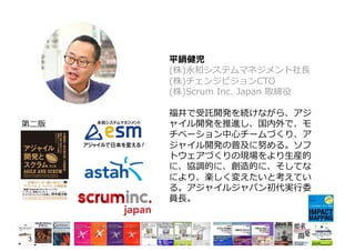 平鍋健児
(株)永和システムマネジメント社⻑
(株)チェンジビジョンCTO
(株)Scrum Inc. Japan 取締役
福井で受託開発を続けながら、アジ
ャイル開発を推進し、国内外で、モ
チベーション中⼼チームづくり、ア
ジャイル開発の普及に努める。ソフ
トウェアづくりの現場をより⽣産的
に、協調的に、創造的に、そしてな
により、楽しく変えたいと考えてい
る。アジャイルジャパン初代実⾏委
員⻑。
3
第⼆版
 