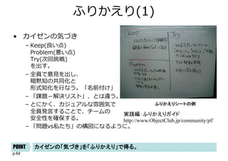 p.64
ふりかえり(1)
• カイゼンの気づき
– Keep(良い点)
Problem(悪い点)
Try(次回挑戦)
を出す。
– 全員で意⾒を出し、
暗黙知の共同化と
形式知化を⾏なう。「名前付け」
– 「課題－解決リスト」、とは違う。
– とにかく、カジュアルな雰囲気で
全員発⾔することで、チームの
安全性を確保する。
– 「問題vs私たち」の構図になるように。
ふりかえりシートの例
カイゼンの「気づき」を「ふりかえり」で得る。
POINT
実践編：ふりかえりガイド
http://www.ObjectClub.jp/community/pf/
 