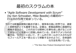 最初のスクラムの本
• “Agile Software Development with Scrum”
(by Ken Schwaber, Mike Beedle) の最初の⼀
⾏は次の引⽤で始まっている。
今⽇では新製品開発の動きが速く、競争率の⾼い世界では、速度
と柔軟性がとても重要である。企業は、新製品開発に直線的な
開発⼿法は古く、この⽅法では簡単に仕事を成し遂げることが
できないことを徐々に認識し始めている。⽇本やアメリカの企
業では、ラグビーにおいて、チーム内でボールがパスされなが
らフィールド上を⼀群となって移動するかのように、全体論的
な⽅法を⽤いている。
-- “The New New Product Development Game”
 