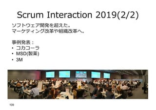 Scrum Interaction 2019(2/2)
109
ソフトウェア開発を超えた。
マーケティング改⾰や組織改⾰へ。
事例発表︓
• コカコーラ
• MSD(製薬)
• 3M
 