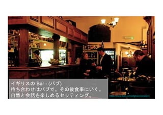 イギリスの Bar - (パブ)
待ち合わせはパブで。その後食事にいく。
自然と会話を楽しめるセッティング。
見知った仲間がそこにいる。知らない人を
紹介される。
https://www.flickr.com/photos/orangejon/
 