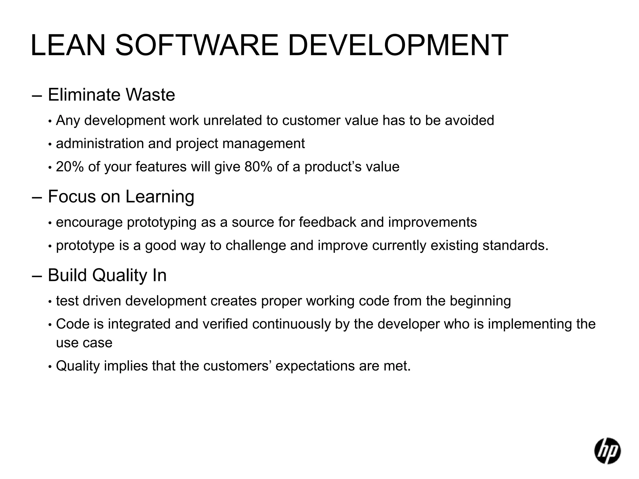 LEAN SOFTWARE DEVELOPMENT
– Eliminate Waste
  •   Any development work unrelated to customer value has to be avoided
  •   administration and project management
  •   20% of your features will give 80% of a product’s value

– Focus on Learning
  •   encourage prototyping as a source for feedback and improvements
  •   prototype is a good way to challenge and improve currently existing standards.

– Build Quality In
  •   test driven development creates proper working code from the beginning
  •   Code is integrated and verified continuously by the developer who is implementing the
      use case
  •   Quality implies that the customers’ expectations are met.
 