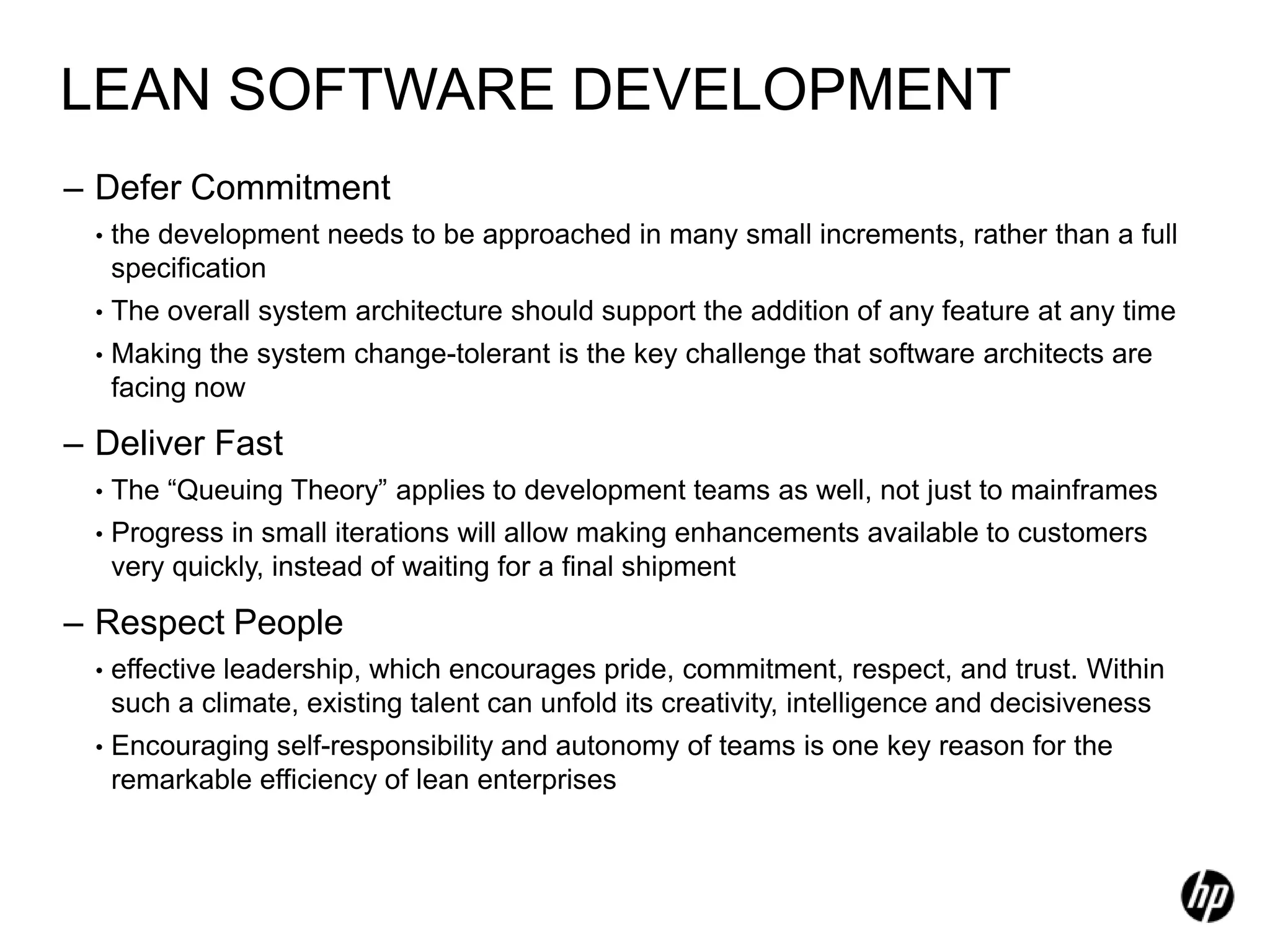 LEAN SOFTWARE DEVELOPMENT
– Defer Commitment
  •   the development needs to be approached in many small increments, rather than a full
      specification
  •   The overall system architecture should support the addition of any feature at any time
  •   Making the system change-tolerant is the key challenge that software architects are
      facing now

– Deliver Fast
  •   The “Queuing Theory” applies to development teams as well, not just to mainframes
  •   Progress in small iterations will allow making enhancements available to customers
      very quickly, instead of waiting for a final shipment

– Respect People
  •   effective leadership, which encourages pride, commitment, respect, and trust. Within
      such a climate, existing talent can unfold its creativity, intelligence and decisiveness
  •   Encouraging self-responsibility and autonomy of teams is one key reason for the
      remarkable efficiency of lean enterprises
 