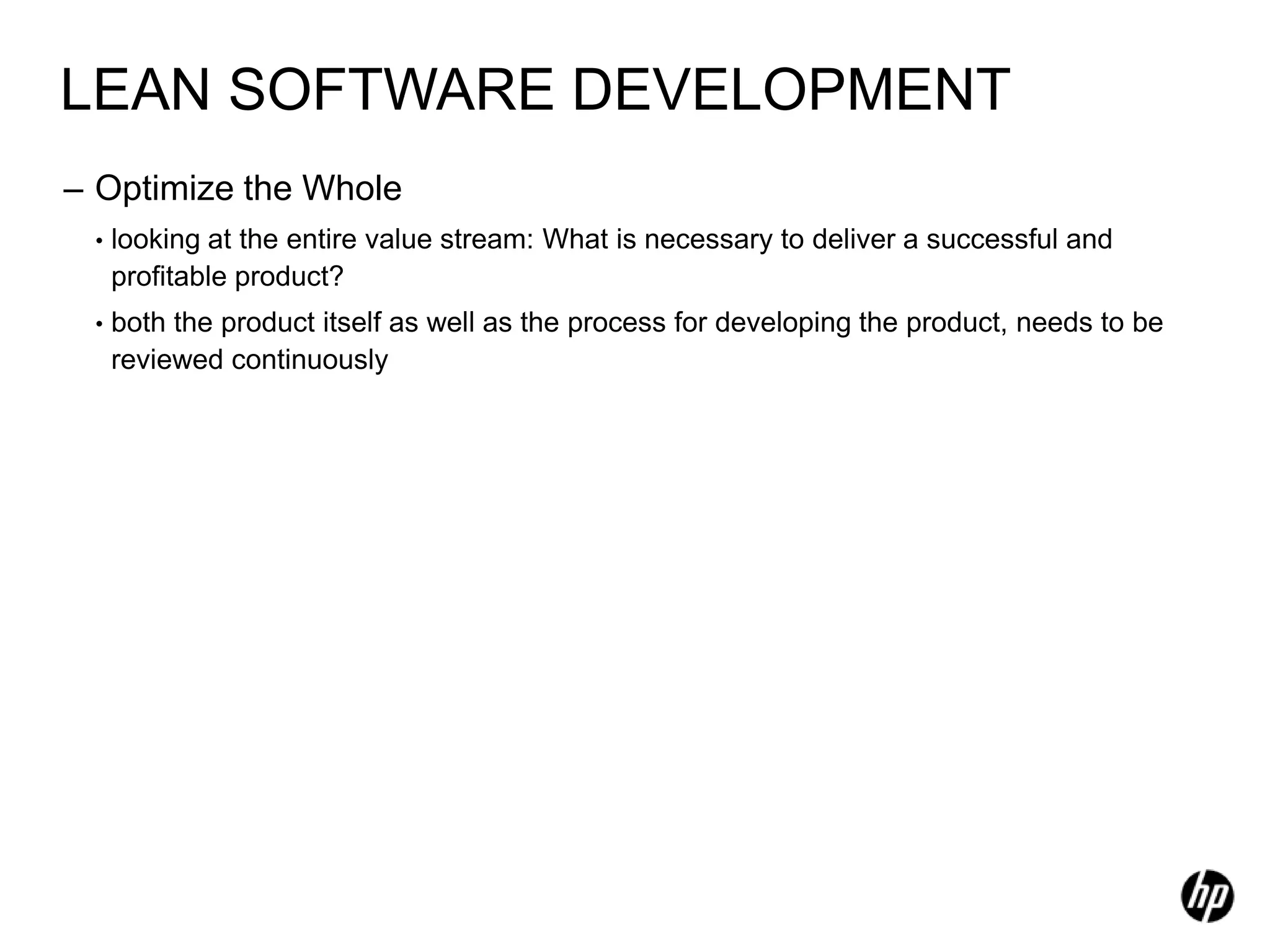 LEAN SOFTWARE DEVELOPMENT
– Optimize the Whole
 •   looking at the entire value stream: What is necessary to deliver a successful and
     profitable product?
 •   both the product itself as well as the process for developing the product, needs to be
     reviewed continuously
 
