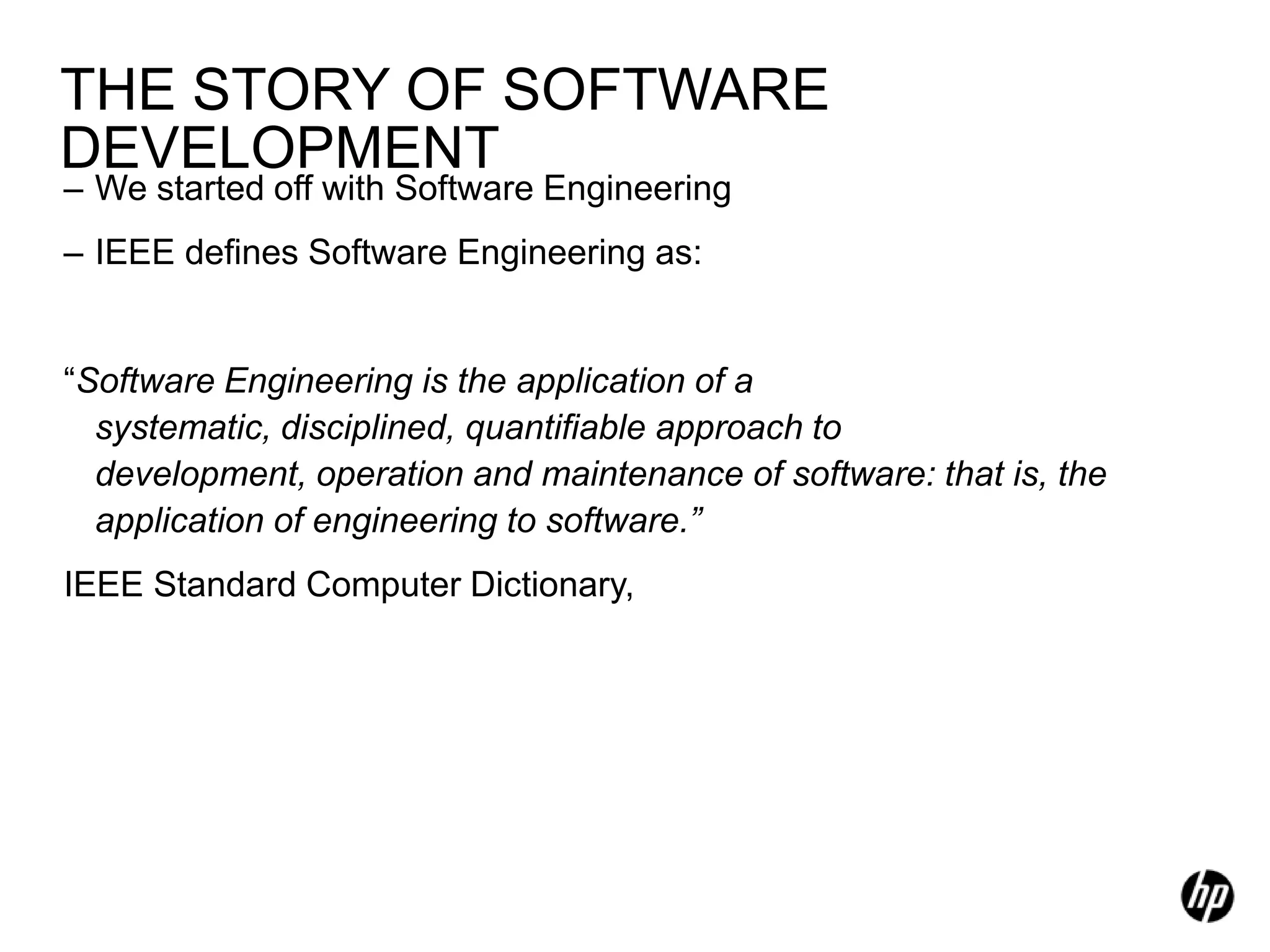 THE STORY OF SOFTWARE
DEVELOPMENT
– We started off with Software Engineering
– IEEE defines Software Engineering as:


“Software Engineering is the application of a
  systematic, disciplined, quantifiable approach to
  development, operation and maintenance of software: that is, the
  application of engineering to software.”
IEEE Standard Computer Dictionary,
 