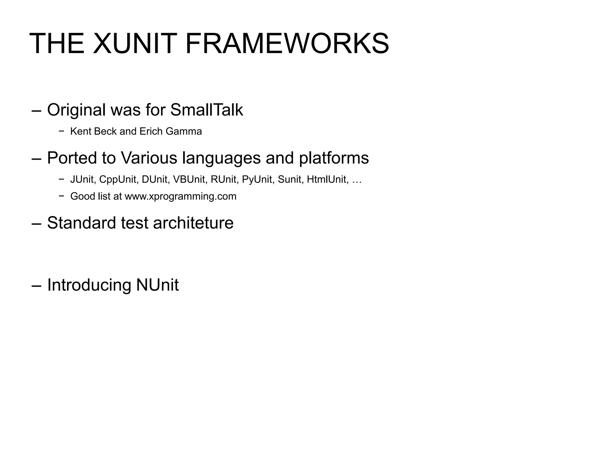 THE XUNIT FRAMEWORKS

– Original was for SmallTalk
   − Kent Beck and Erich Gamma

– Ported to Various languages and platforms
   − JUnit, CppUnit, DUnit, VBUnit, RUnit, PyUnit, Sunit, HtmlUnit, …
   − Good list at www.xprogramming.com

– Standard test architeture


– Introducing NUnit
 