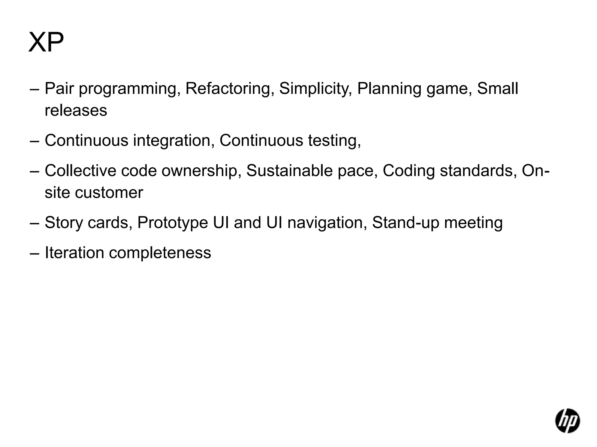 XP
– Pair programming, Refactoring, Simplicity, Planning game, Small
  releases
– Continuous integration, Continuous testing,
– Collective code ownership, Sustainable pace, Coding standards, On-
  site customer
– Story cards, Prototype UI and UI navigation, Stand-up meeting
– Iteration completeness
 