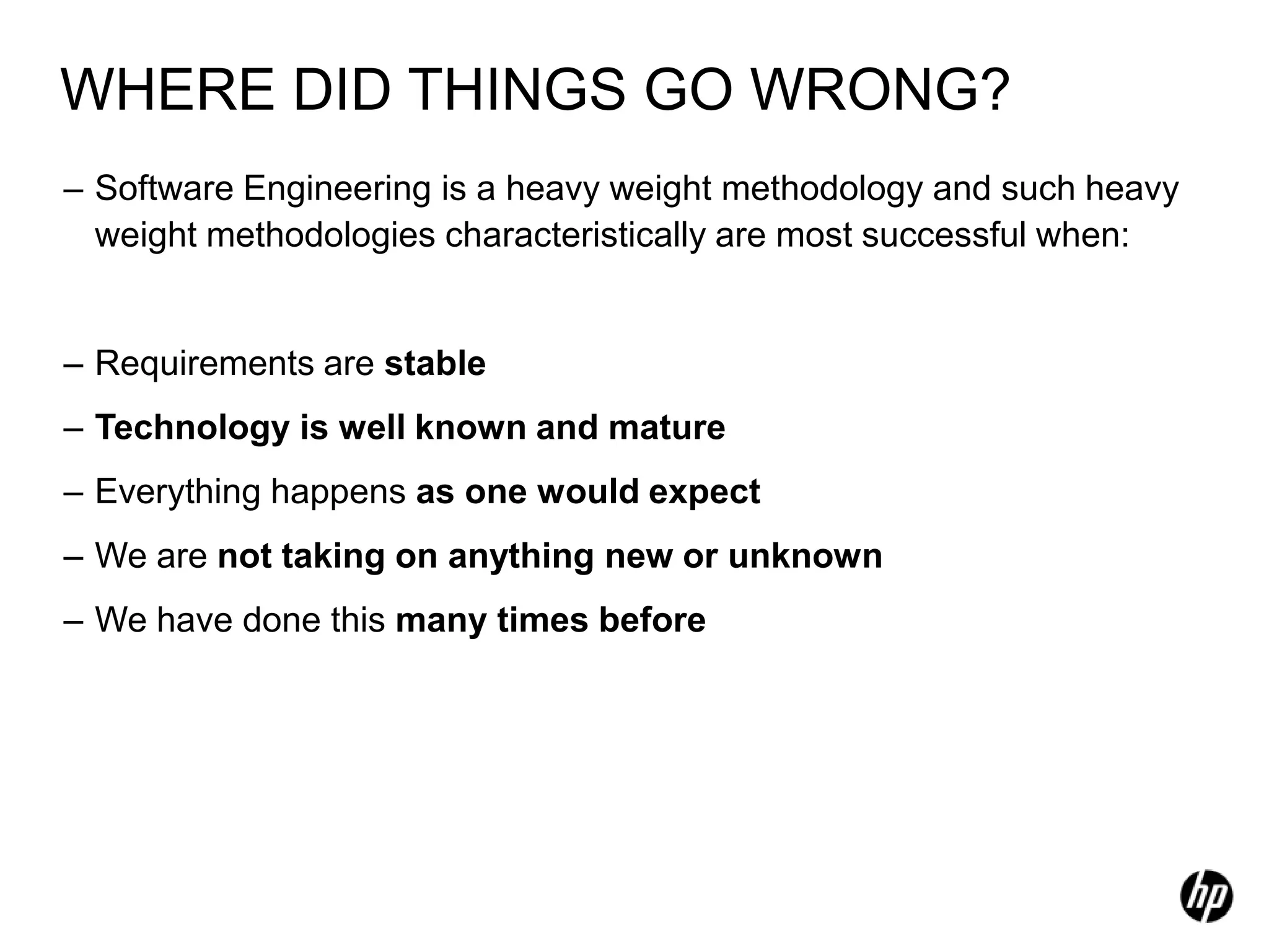WHERE DID THINGS GO WRONG?
– Software Engineering is a heavy weight methodology and such heavy
  weight methodologies characteristically are most successful when:


– Requirements are stable
– Technology is well known and mature
– Everything happens as one would expect
– We are not taking on anything new or unknown
– We have done this many times before
 