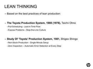 LEAN THINKING
– Based on the best practices of lean production:


– The Toyota Production System, 1988 (1978), Taichii Ohno
  •   Pull Scheduling - Just-in-Time Flow
  •   Expose Problems - Stop-the-Line Culture



– Study Of ‘Toyota’ Production System, 1981, Shigeo Shingo
  •   Non-Stock Production - Single Minute Setup
  •   Zero Inspection – Automatic Error Detection at Every Step
 