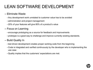 LEAN SOFTWARE DEVELOPMENT
– Eliminate Waste
  •   Any development work unrelated to customer value has to be avoided
  •   administration and project management
  •   20% of your features will give 80% of a product’s value

– Focus on Learning
  •   encourage prototyping as a source for feedback and improvements
  •   prototype is a good way to challenge and improve currently existing standards.

– Build Quality In
  •   test driven development creates proper working code from the beginning
  •   Code is integrated and verified continuously by the developer who is implementing the
      use case
  •   Quality implies that the customers’ expectations are met.
 