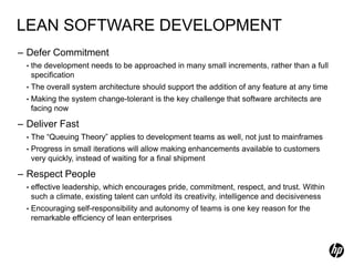 LEAN SOFTWARE DEVELOPMENT
– Defer Commitment
  •   the development needs to be approached in many small increments, rather than a full
      specification
  •   The overall system architecture should support the addition of any feature at any time
  •   Making the system change-tolerant is the key challenge that software architects are
      facing now

– Deliver Fast
  •   The “Queuing Theory” applies to development teams as well, not just to mainframes
  •   Progress in small iterations will allow making enhancements available to customers
      very quickly, instead of waiting for a final shipment

– Respect People
  •   effective leadership, which encourages pride, commitment, respect, and trust. Within
      such a climate, existing talent can unfold its creativity, intelligence and decisiveness
  •   Encouraging self-responsibility and autonomy of teams is one key reason for the
      remarkable efficiency of lean enterprises
 
