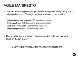 AGILE MANIFESTO
– “We are uncovering better ways of developing software by doing it and
  helping others do it. Through this work we have come to value:

  •   Individuals and interactions OVER processes and tools.
  •   Working software OVER comprehensive documentation.
  •   Customer collaboration OVER contract negotiation.
  •   Responding to change OVER following a plan.



– That is, while there is value in the items on the right, we value the
  items on the left more.”


           © 2001 Agile Alliance. http://www.agilemanifesto.org
 