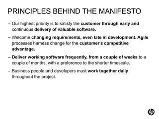 PRINCIPLES BEHIND THE MANIFESTO
– Our highest priority is to satisfy the customer through early and
  continuous delivery of valuable software.
– Welcome changing requirements, even late in development. Agile
  processes harness change for the customer's competitive
  advantage.
– Deliver working software frequently, from a couple of weeks to a
  couple of months, with a preference to the shorter timescale.
– Business people and developers must work together daily
  throughout the project.
 