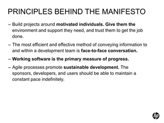 PRINCIPLES BEHIND THE MANIFESTO
– Build projects around motivated individuals. Give them the
  environment and support they need, and trust them to get the job
  done.
– The most efficient and effective method of conveying information to
  and within a development team is face-to-face conversation.
– Working software is the primary measure of progress.
– Agile processes promote sustainable development. The
  sponsors, developers, and users should be able to maintain a
  constant pace indefinitely.
 