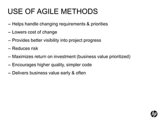 USE OF AGILE METHODS
– Helps handle changing requirements & priorities
– Lowers cost of change
– Provides better visibility into project progress
– Reduces risk
– Maximizes return on investment (business value prioritized)
– Encourages higher quality, simpler code
– Delivers business value early & often
 