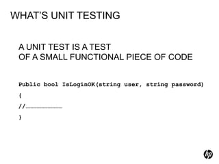 WHAT’S UNIT TESTING


 A UNIT TEST IS A TEST
 OF A SMALL FUNCTIONAL PIECE OF CODE


 Public bool IsLoginOK(string user, string password)
 {
 //…………………………
 }
 