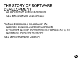 THE STORY OF SOFTWARE
DEVELOPMENT
– We started off with Software Engineering
– IEEE defines Software Engineering as:


“Software Engineering is the application of a
  systematic, disciplined, quantifiable approach to
  development, operation and maintenance of software: that is, the
  application of engineering to software.”
IEEE Standard Computer Dictionary,
 