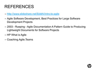REFERENCES
– http://www.slideshare.net/Siddhi/intro-to-agile
– Agile Software Development, Best Practices for Large Software
  Development Projects
– 2003 - Rueping - Agile Documentation A Pattern Guide to Producing
  Lightweight Documents for Software Projects
– HP What is Agile
– Coaching.Agile.Teams
 