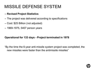 MISSILE DEFENSE SYSTEM
– Revised Project Statistics
– The project was delivered according to specifications
– Cost: $25 Billion (not adjusted)
– 1969-1975, 5407 person years


Operational for 133 days - Project terminated in 1978


“By the time the 6-year anti-missile system project was completed, the
  new missiles were faster than the antimissile missiles”
 