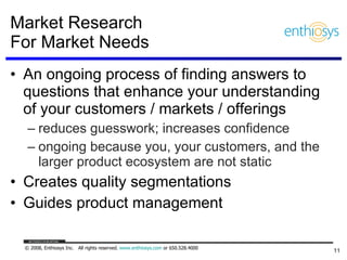 Market Research  For Market Needs An ongoing process of finding answers to questions that enhance your understanding of your customers / markets / offerings  reduces guesswork; increases confidence ongoing because you, your customers, and the larger product ecosystem are not static Creates quality segmentations Guides product management 