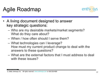Agile Roadmap A living document designed to answer  key strategic questions: Who are my desirable markets/market segments?  What do they care about? When / how often should I serve them? What technologies can I leverage?  How must my current product change to deal with the answers to these questions? What are the external factors that I must address to deal with these issues? 