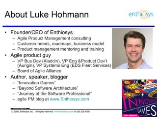Founder/CEO of Enthiosys Agile Product Management consulting  Customer needs, roadmaps, business model Product management mentoring and training Agile product guy VP Bus Dev (Aladdin), VP Eng &Product Dev’t  (Aurigin), VP Systems Eng (EDS Fleet Services) Board of Agile Alliance Author, speaker, blogger “ Innovation Games” “ Beyond Software Architecture” “ Journey of the Software Professional” agile PM blog at  www.Enthiosys.com   About Luke Hohmann  