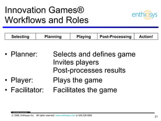 Innovation Games®  Workflows and Roles Planner: Selects and defines game Invites players Post-processes results Player: Plays the game Facilitator: Facilitates the game Planning Post-Processing Playing Action! Selecting 