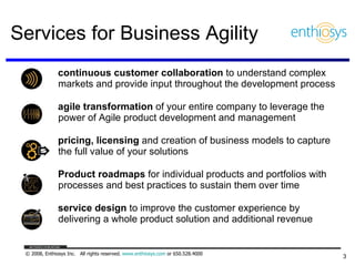 Services for Business Agility continuous customer collaboration  to understand complex markets and provide input throughout the development process agile transformation  of your entire company to leverage the power of Agile product development and management  pricing, licensing  and creation of business models to capture the full value of your solutions Product roadmaps  for individual products and portfolios with processes and best practices to sustain them over time service design  to improve the customer experience by delivering a whole product solution and additional revenue 