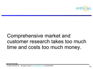 Comprehensive market and customer research takes too much time and costs too much money.  