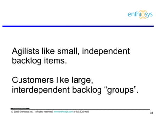 Agilists like small, independent backlog items.  Customers like large,  interdependent backlog “groups”. 