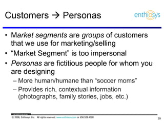 Customers    Personas M arket segments  are  groups  of customers that we use for marketing/selling “ Market Segment” is too impersonal Personas  are fictitious people for whom you are designing More human/humane than “soccer moms” Provides rich, contextual information (photographs, family stories, jobs, etc.) 