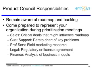Product Council Responsibilities Remain aware of roadmap and backlog Come prepared to represent your organization during prioritization meetings Sales: Critical deals that might influence roadmap Cust Support: Pareto chart of key problems Prof Serv: Field marketing research Legal: Regulatory or license agreement Finance: Analysis of business models 