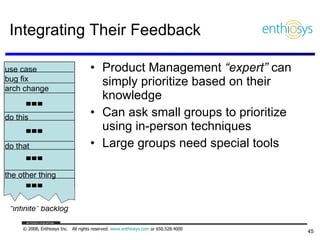 Integrating Their Feedback Product Management  “expert”  can simply prioritize based on their knowledge Can ask small groups to prioritize using in-person techniques Large groups need special tools “ infinite” backlog use case bug fix arch change do this do that the other thing 