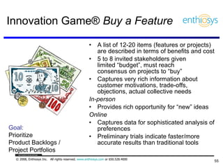 Innovation Game®  Buy a Feature A list of 12-20 items (features or projects) are described in terms of benefits and cost 5 to 8 invited stakeholders given  limited “budget”, must reach  consensus on projects to “buy” Captures very rich information about customer motivations, trade-offs, objections, actual collective needs In-person Provides rich opportunity for “new” ideas Online Captures data for sophisticated analysis of preferences Preliminary trials indicate faster/more accurate results than traditional tools Goal: Prioritize  Product Backlogs / Project Portfolios 