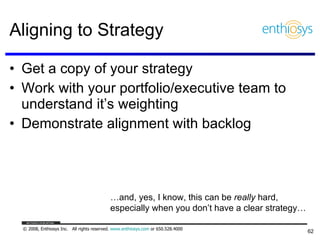 Aligning to Strategy Get a copy of your strategy Work with your portfolio/executive team to understand it’s weighting Demonstrate alignment with backlog … and, yes, I know, this can be  really  hard,  especially when you don’t have a clear strategy… 