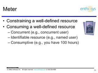Meter Constraining a well-defined resource Consuming a well-defined resource Concurrent (e.g., concurrent user) Identifiable resource (e.g., named user) Consumptive (e.g., you have 100 hours) 