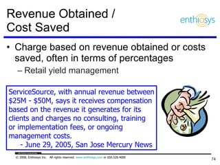 Revenue Obtained /  Cost Saved Charge based on revenue obtained or costs saved, often in terms of percentages Retail yield management ServiceSource, with annual revenue between $25M - $50M, says it receives compensation  based on the revenue it generates for its  clients and charges no consulting, training or implementation fees, or ongoing  management costs.  - June 29, 2005, San Jose Mercury News 