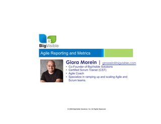 Agile Reporting and Metrics

             Giora Morein | gmorein@bigvisible.com
             •     Co-Founder of BigVisible Solutions
             •     Certified Scrum Trainer (CST)
             •     Agile Coach
             •     Specialize in ramping up and scaling Agile and
                   Scrum teams.




                  © 2009 BigVisible Solutions, Inc. All Rights Reserved
 