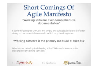 Short  Comings  Of    
            Agile  Manifesto	
          “Working software over comprehensive
                     documentation”

Is something I agree with. But this simply encourages people to consider
doing no documentation as valid, which may be dangerous.


“Working software is the primary measure of success”

What about creating & delivering value? Why not measure value
delivered over working software!




                             © All Rights Reserved
 