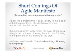 Short  Comings  Of    
          Agile  Manifesto	
    “Responding to change over following a plan”

Again, the danger is that it gives validity to the idea of
not doing planning at all, which is a common
tendency in the first place.

This manifesto item really misses the point of planning:
the greatest value of planning lies not in the following
of the plan, but in the making of the plan.

 In Eisenhower’s words, “The plan is nothing. Planning
is everything.”

                       © All Rights Reserved
 